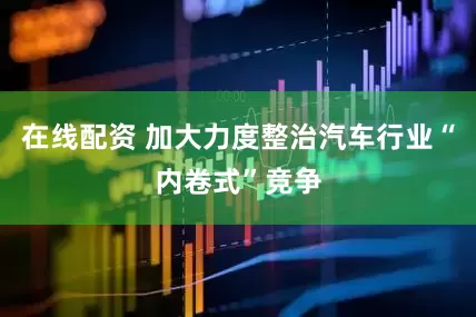 在线配资 加大力度整治汽车行业“内卷式”竞争
