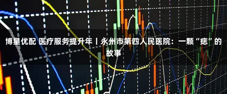 博星优配 医疗服务提升年丨永州市第四人民医院：一颗“痣”的故事