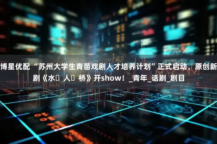 博星优配 “苏州大学生青苗戏剧人才培养计划”正式启动，原创新剧《水・人・桥》开show！_青年_话剧_剧目