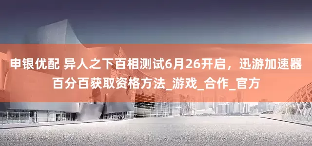 申银优配 异人之下百相测试6月26开启，迅游加速器百分百获取资格方法_游戏_合作_官方