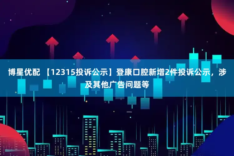 博星优配 【12315投诉公示】登康口腔新增2件投诉公示，涉及其他广告问题等