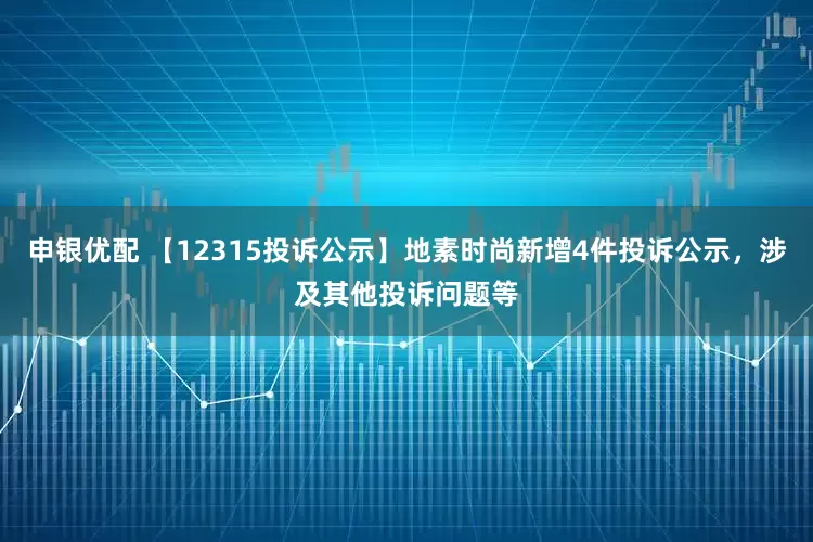 申银优配 【12315投诉公示】地素时尚新增4件投诉公示，涉及其他投诉问题等