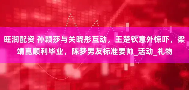 旺润配资 孙颖莎与关晓彤互动，王楚钦意外惊吓，梁靖崑顺利毕业，陈梦男友标准要帅_活动_礼物