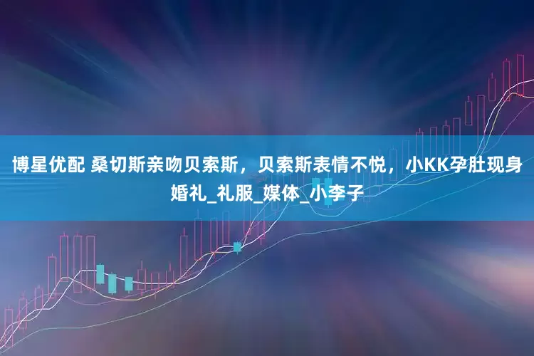 博星优配 桑切斯亲吻贝索斯，贝索斯表情不悦，小KK孕肚现身婚礼_礼服_媒体_小李子