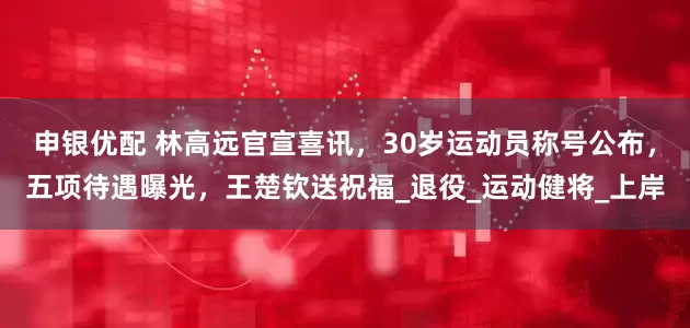 申银优配 林高远官宣喜讯，30岁运动员称号公布，五项待遇曝光，王楚钦送祝福_退役_运动健将_上岸