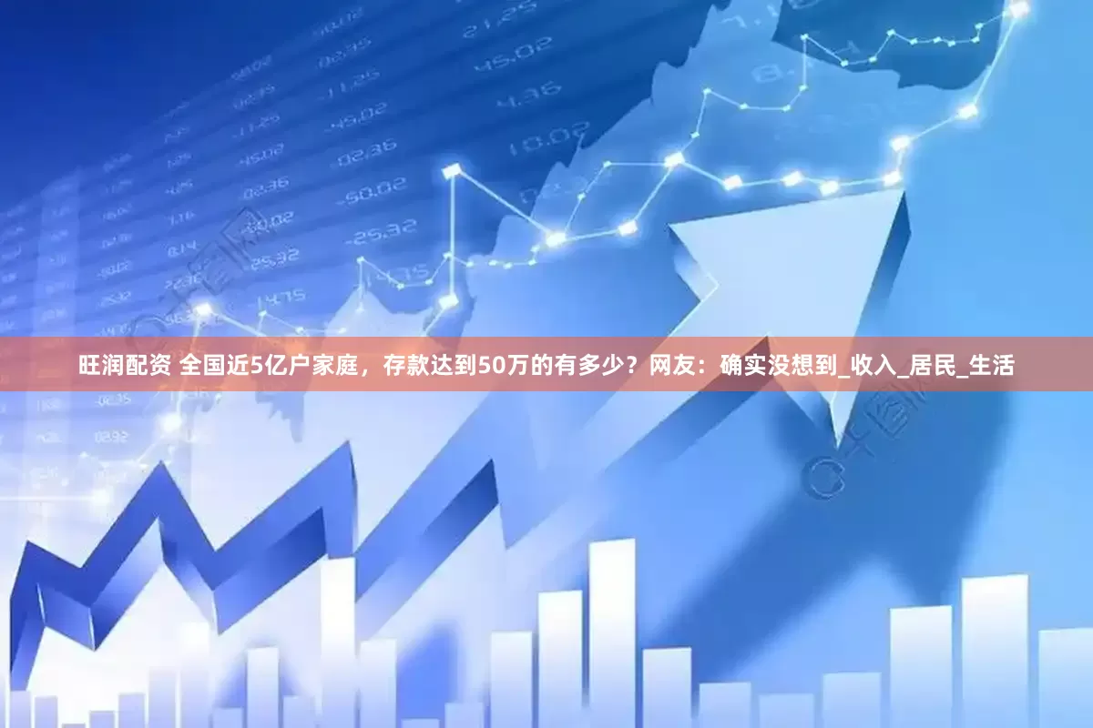 旺润配资 全国近5亿户家庭，存款达到50万的有多少？网友：确实没想到_收入_居民_生活