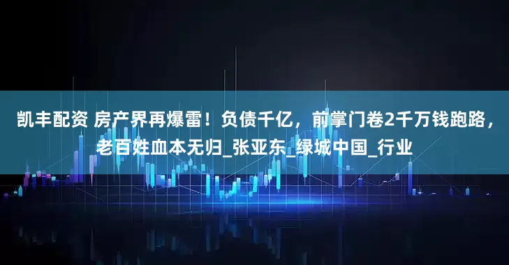 凯丰配资 房产界再爆雷！负债千亿，前掌门卷2千万钱跑路，老百姓血本无归_张亚东_绿城中国_行业