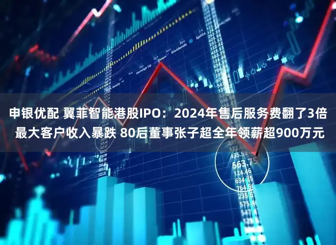申银优配 翼菲智能港股IPO：2024年售后服务费翻了3倍 最大客户收入暴跌 80后董事张子超全年领薪超900万元
