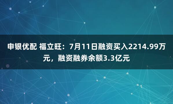 申银优配 福立旺：7月11日融资买入2214.99万元，融资融券余额3.3亿元