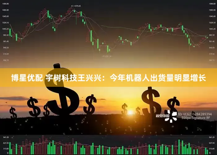 博星优配 宇树科技王兴兴：今年机器人出货量明显增长