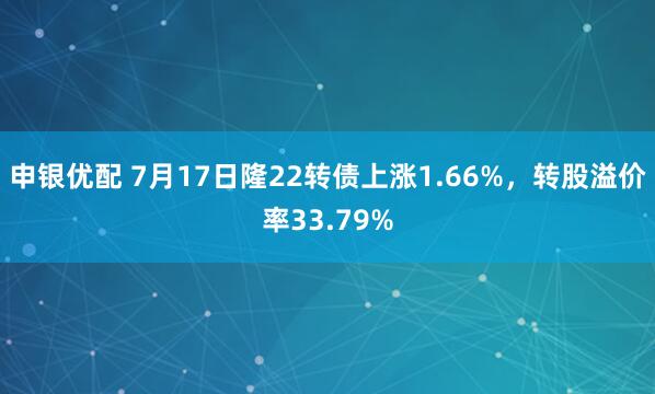 申银优配 7月17日隆22转债上涨1.66%，转股溢价率33.79%