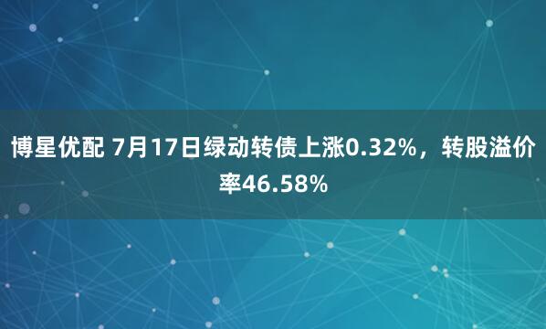 博星优配 7月17日绿动转债上涨0.32%，转股溢价率46.58%