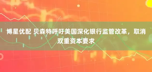 博星优配 贝森特呼吁美国深化银行监管改革，取消双重资本要求