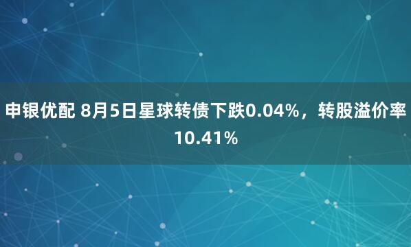 申银优配 8月5日星球转债下跌0.04%，转股溢价率10.41%