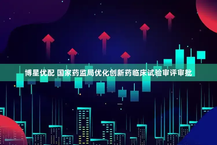 博星优配 国家药监局优化创新药临床试验审评审批