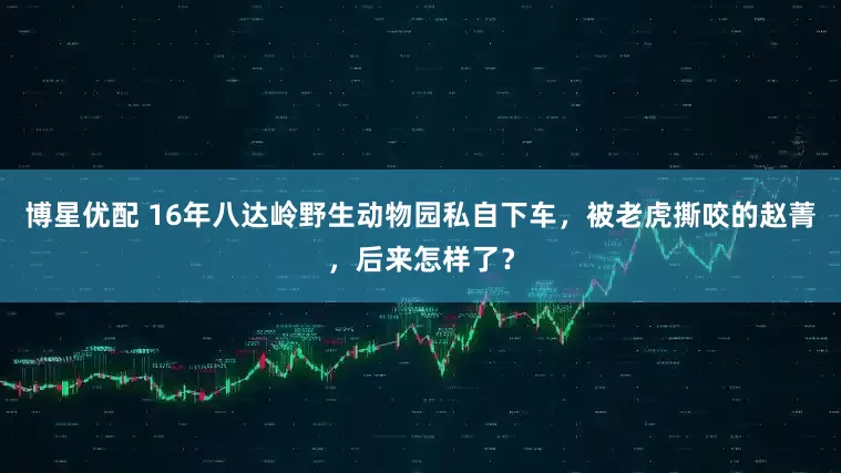 博星优配 16年八达岭野生动物园私自下车，被老虎撕咬的赵菁，后来怎样了？